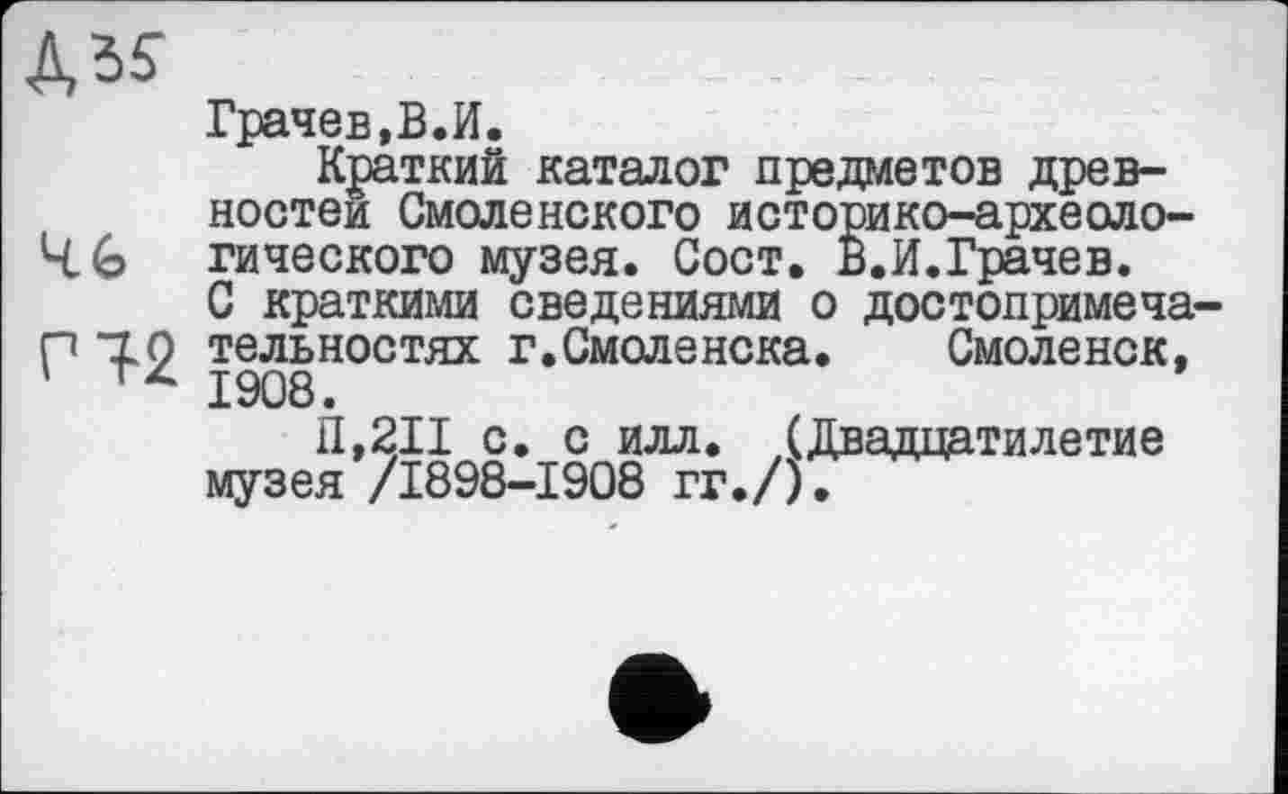 ﻿№
чь Г12
Грачев,В.И.
Краткий каталог предметов древностей Смоленского историко-археологического музея. Сост. В.И.Грачев. С краткими сведениями о достопримечательностях г.Смоленска. Смоленск, 1908.
П,211 с. с илл. (Двадцатилетие музея /1898-1908 гг./).